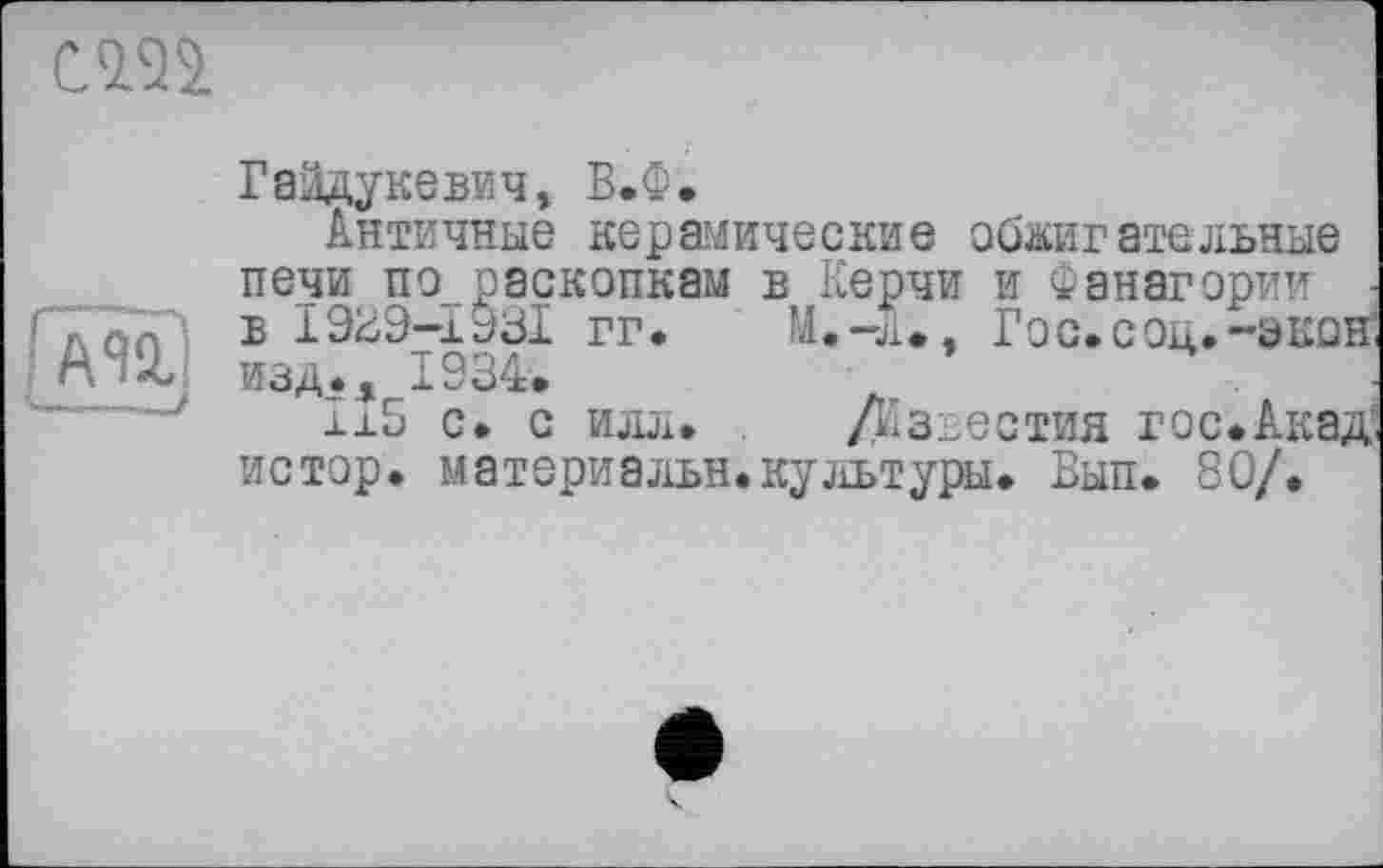 ﻿cm
AU
Гайдукевич, В.Ф.
Античные керамические обжигательные печи по раскопкам в Керчи и Фанагории ■ в 1929-1931 гг.	М.-л», Гос.соц.-окон
изд.. 1934.	'	4
±15 с. с илл. . /Известия гос.Акад истор. материалы!,культуры. Вып. 80/.